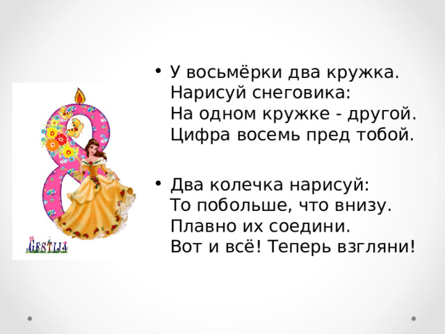 У восьмёрки два кружка.  Нарисуй снеговика:  На одном кружке - другой.  Цифра восемь пред тобой.  Два колечка нарисуй:  То побольше, что внизу.  Плавно их соедини.  Вот и всё! Теперь взгляни! 