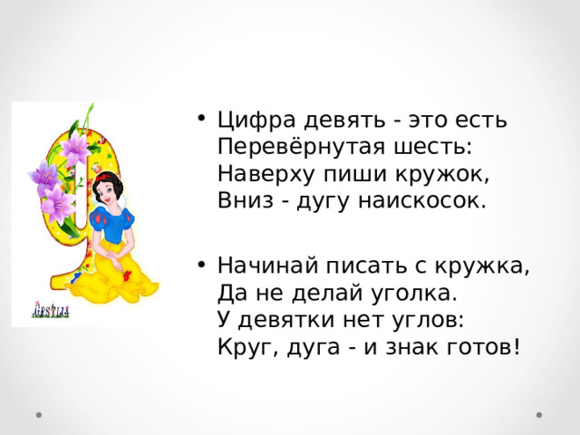 Цифра девять - это есть  Перевёрнутая шесть:  Наверху пиши кружок,  Вниз - дугу наискосок.  Начинай писать с кружка,  Да не делай уголка.  У девятки нет углов:  Круг, дуга - и знак готов! 