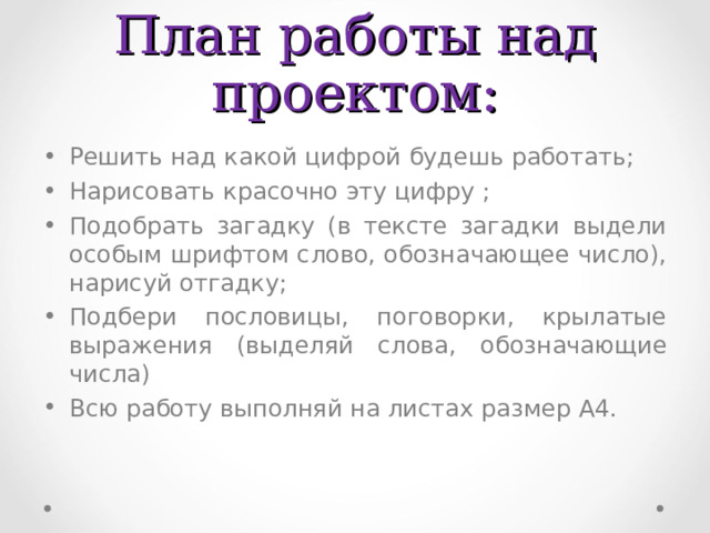 План работы над проектом: Решить над какой цифрой будешь работать; Нарисовать красочно эту цифру ; Подобрать загадку (в тексте загадки выдели особым шрифтом слово, обозначающее число), нарисуй отгадку; Подбери пословицы, поговорки, крылатые выражения (выделяй слова, обозначающие числа) Всю работу выполняй на листах  размер А4. 
