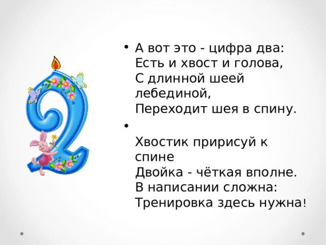 А вот это - цифра два:  Есть и хвост и голова,  С длинной шеей лебединой,  Переходит шея в спину.  Хвостик пририсуй к спине  Двойка - чёткая вполне.  В написании сложна:  Тренировка здесь нужна !  