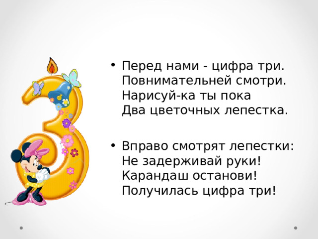 Перед нами - цифра три.  Повнимательней смотри.  Нарисуй-ка ты пока  Два цветочных лепестка.  Вправо смотрят лепестки:  Не задерживай руки!  Карандаш останови!  Получилась цифра три!  