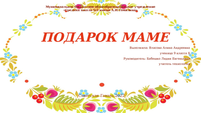 Муниципальное бюджетное общеобразовательное учреждение  «Средняя школа №3 имени А.И.Томилина» ПОДАРОК МАМЕ Выполнила: Власова Алина Андреевна ученица 9 класса Б Руководитель: Бабешко Лидия Евгеньевна учитель технологии  Советская Гавань,2022 