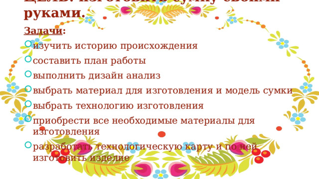 ЦЕЛЬ: изготовить сумку своими руками.   Задачи : изучить историю происхождения составить план работы выполнить дизайн анализ выбрать материал для изготовления и модель сумки выбрать технологию изготовления приобрести все необходимые материалы для изготовления разработать технологическую карту и по ней изготовить изделие 