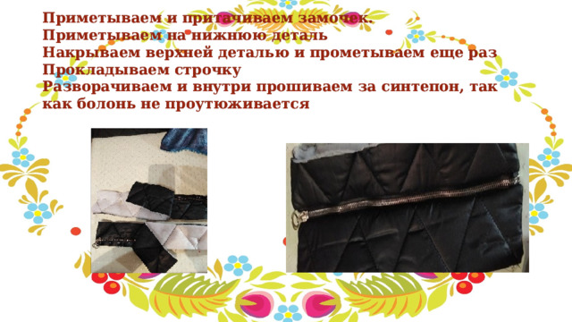 Приметываем и притачиваем замочек.  Приметываем на нижнюю деталь  Накрываем верхней деталью и прометываем еще раз  Прокладываем строчку  Разворачиваем и внутри прошиваем за синтепон, так как болонь не проутюживается 