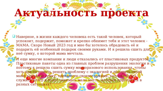 Актуальность проекта Наверное, в жизни каждого человека есть такой человек, который успокоит, подержит, поможет и крепко обнимет тебя и этот человек - МАМА. Скоро Новый 2023 год и мне бы хотелось обрадовать её и подарить ей особенный подарок своими руками. И я решила сшить для неё сумку, о которой мама мечтала. И еще многие компании и люди отказались от пластиковых продуктов. Пластиковые пакеты одна из главных проблем разрушения экологии и поэтому я решила сшить сумку многоразового использования, чтобы хоть как-то помочь решить проблему с экологией и подарить своей маме хорошую сумку, сделанную своими руками, которая будет служить долго и будет занимать мало места, которая пригодится в разных ситуациях! 