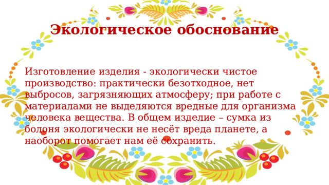 Экологическое обоснование Изготовление изделия - экологически чистое производство: практически безотходное, нет выбросов, загрязняющих атмосферу; при работе с материалами не выделяются вредные для организма человека вещества. В общем изделие – сумка из болоня экологически не несёт вреда планете, а наоборот помогает нам её сохранить. 