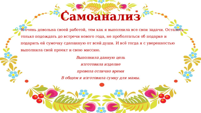  Самоанализ Я очень довольна своей работой, тем как я выполнила все свои задачи. Осталось только подождать до встречи нового года, не проболтаться об подарке и подарить ей сумочку сделанную от всей души. И всё тогда я с уверенностью выполнила свой проект и свою миссию. Выполнила данную цель  изготовила изделие  провела отлично время  В общем я изготовила сумку для мамы. 