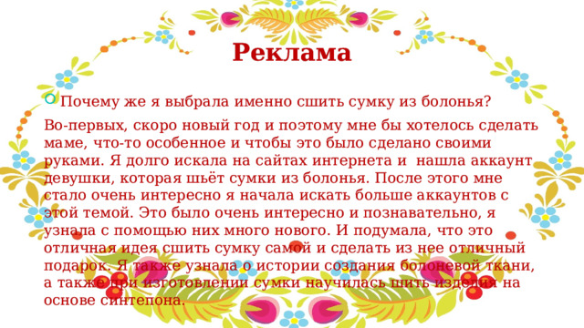 Реклама Почему же я выбрала именно сшить сумку из болонья? Во-первых, скоро новый год и поэтому мне бы хотелось сделать маме, что-то особенное и чтобы это было сделано своими руками. Я долго искала на сайтах интернета и нашла аккаунт девушки, которая шьёт сумки из болонья. После этого мне стало очень интересно я начала искать больше аккаунтов с этой темой. Это было очень интересно и познавательно, я узнала с помощью них много нового. И подумала, что это отличная идея сшить сумку самой и сделать из нее отличный подарок. Я также узнала о истории создания болоневой ткани, а также при изготовлении сумки научилась шить изделия на основе синтепона. 