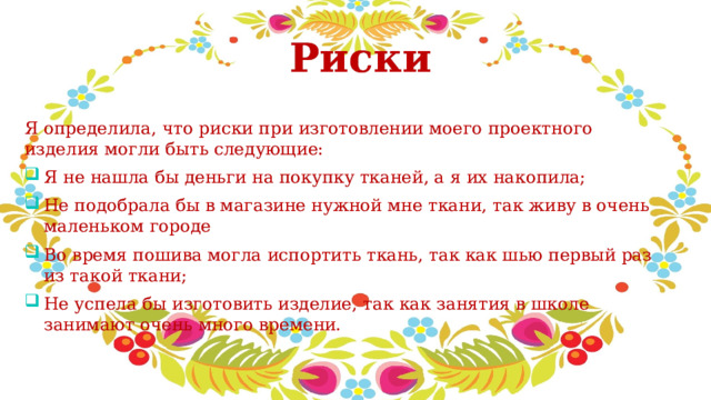  Риски Я определила, что риски при изготовлении моего проектного изделия могли быть следующие: Я не нашла бы деньги на покупку тканей, а я их накопила; Не подобрала бы в магазине нужной мне ткани, так живу в очень маленьком городе Во время пошива могла испортить ткань, так как шью первый раз из такой ткани; Не успела бы изготовить изделие, так как занятия в школе занимают очень много времени. 