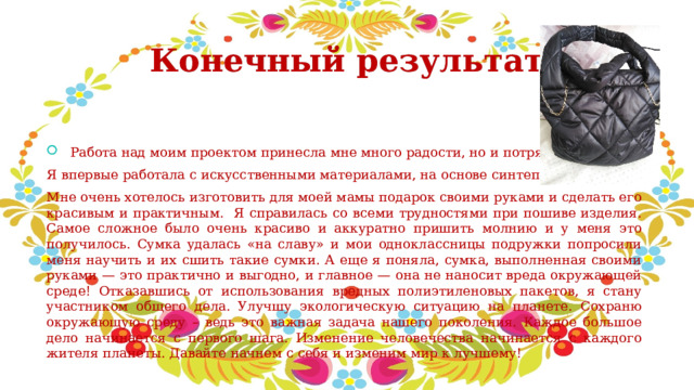 Конечный результат  Работа над моим проектом принесла мне много радости, но и потрясений. Я впервые работала с искусственными материалами, на основе синтепона. Мне очень хотелось изготовить для моей мамы подарок своими руками и сделать его красивым и практичным. Я справилась со всеми трудностями при пошиве изделия. Самое сложное было очень красиво и аккуратно пришить молнию и у меня это получилось. Сумка удалась «на славу» и мои одноклассницы подружки попросили меня научить и их сшить такие сумки. А еще я поняла, сумка, выполненная своими руками — это практично и выгодно, и главное — она не наносит вреда окружающей среде! Отказавшись от использования вредных полиэтиленовых пакетов, я стану участником общего дела. Улучшу экологическую ситуацию на планете. Сохраню окружающую среду – ведь это важная задача нашего поколения. Каждое большое дело начинается с первого шага. Изменение человечества начинается с каждого жителя планеты. Давайте начнем с себя и изменим мир к лучшему! 