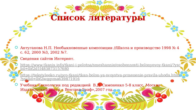 Список литературы Антуганова Н.П. Необыкновенные композиции //Школа и производство 1998 № 4 с. 62, 2000 №3, 2002 №7. Сведения сайтов Интернет. https://www.tkanix.info/tkani-i-polotna/smeshannie/osobennosti-bolonyevoy-tkani/?ysclid=lbf2d1l483873157680 https://tekstyleeko.ru/pro-tkani/tkan-bolon-ya-svoystva-prmenenie-pravila-uhoda.html?ysclid=lbf2wqqvma639871916 Учебник Технологии под редакцией В.Д. Симоненко 5-8 класс, Москва Издательский центр « Вентана-Граф»,2007 год. 