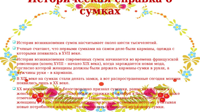 Историческая справка о сумках   История возникновения сумок насчитывает около шести тысячелетий. Ученые считают, что первыми сумками на самом деле были карманы, одежда с которыми появилась в XVII веке. История возникновения современных сумок начинается во времена французской революции (конец XVIII – начало XIX века), когда зарождается новая мода, согласно которой женщины должны были держать карманы-сумки в руках, а мужчины руки – в карманах. В XIX веке на сумках стали делать замки, а вот распространенные сегодня молнии появились лишь в ХХ веке. ХХ век окончательно и безоговорочно признал сумочки, равно как и брюки в женском гардеробе, короткие юбки и стрижки. 4 октября в Великобритании даже отмечают специальный праздник — Национальный день сумок.Положение женщины в обществе кардинально изменилось, и, возможно, поэтому, учитывая новые потребности женщин, стали появляться большие по размеру сумки. 