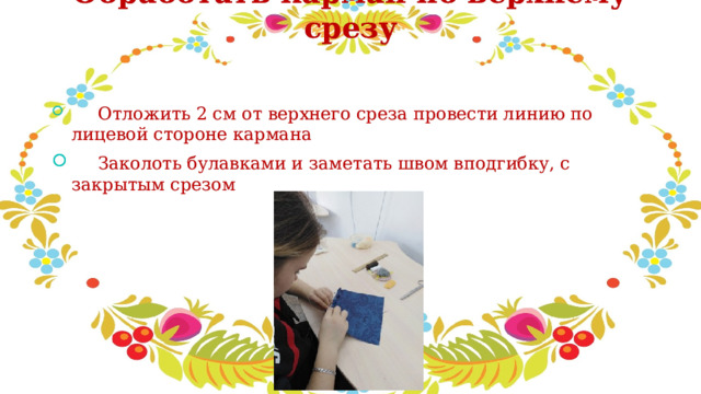 Обработать карман по верхнему срезу     Отложить 2 см от верхнего среза провести линию по лицевой стороне кармана   Заколоть булавками и заметать швом вподгибку, с закрытым срезом 