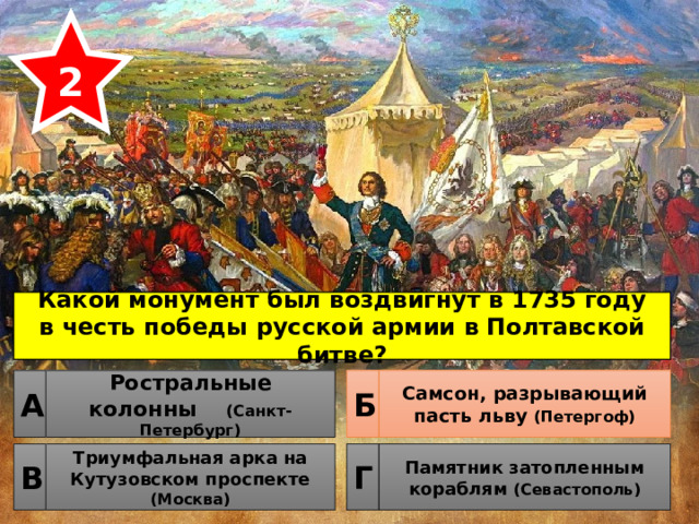 2 Какой монумент был воздвигнут в 1735 году в честь победы русской армии в Полтавской битве? Ростральные колонны (Санкт-Петербург) Самсон, разрывающий пасть льву (Петергоф) Б А Триумфальная арка на Кутузовском проспекте (Москва) Памятник затопленным кораблям (Севастополь) Г В 