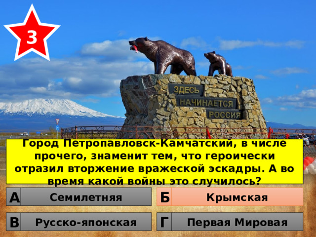 3 Город Петропавловск-Камчатский, в числе прочего, знаменит тем, что героически отразил вторжение вражеской эскадры. А во время какой войны это случилось? Семилетняя Крымская Б А Русско-японская Первая Мировая Г В 