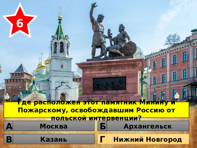 6 Где расположен этот памятник Минину и Пожарскому, освобождавшим Россию от польской интервенции? Москва Архангельск Б А Казань Нижний Новгород Г В 