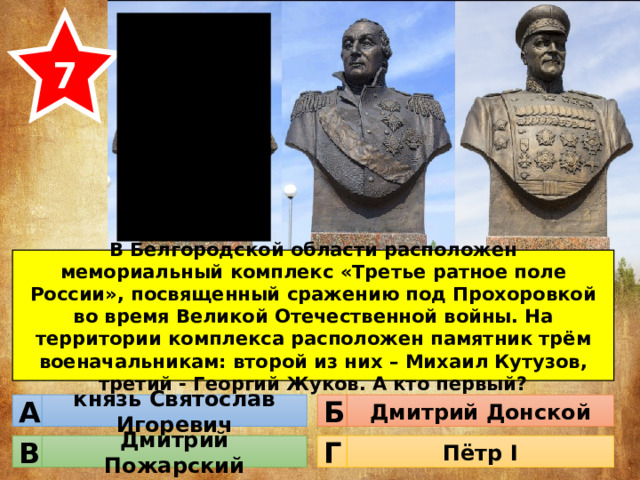 7 В Белгородской области расположен мемориальный комплекс «Третье ратное поле России», посвященный сражению под Прохоровкой во время Великой Отечественной войны. На территории комплекса расположен памятник трём военачальникам: второй из них – Михаил Кутузов, третий - Георгий Жуков. А кто первый? князь Святослав Игоревич Дмитрий Донской Б А Дмитрий Пожарский Пётр I Г В 