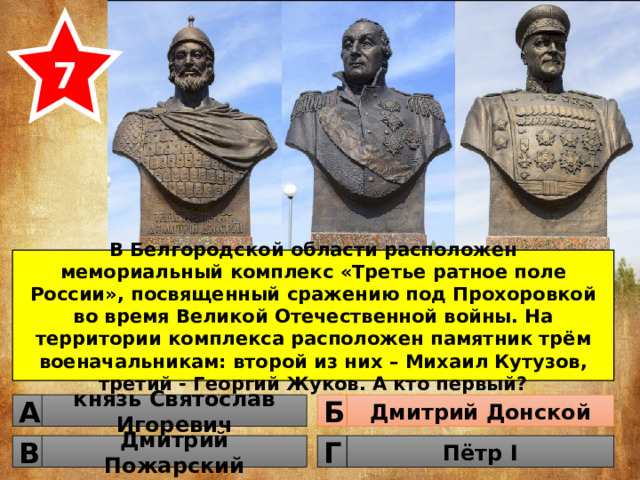 7 В Белгородской области расположен мемориальный комплекс «Третье ратное поле России», посвященный сражению под Прохоровкой во время Великой Отечественной войны. На территории комплекса расположен памятник трём военачальникам: второй из них – Михаил Кутузов, третий - Георгий Жуков. А кто первый? князь Святослав Игоревич Дмитрий Донской Б А Дмитрий Пожарский Пётр I Г В 