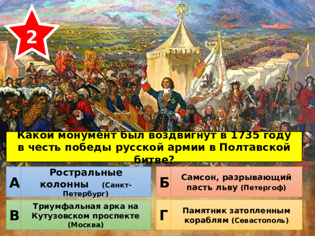 2 Какой монумент был воздвигнут в 1735 году в честь победы русской армии в Полтавской битве? Ростральные колонны (Санкт-Петербург) Самсон, разрывающий пасть льву (Петергоф) Б А Триумфальная арка на Кутузовском проспекте (Москва) Памятник затопленным кораблям (Севастополь) Г В 