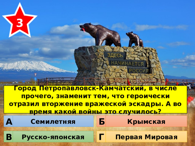 3 Город Петропавловск-Камчатский, в числе прочего, знаменит тем, что героически отразил вторжение вражеской эскадры. А во время какой войны это случилось? Семилетняя Крымская Б А Русско-японская Первая Мировая Г В 
