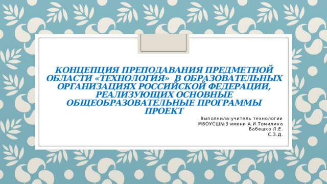 КОНЦЕПЦИЯ преподавания предметной области «Технология» в образовательных организациях Российской Федерации, реализующих основные общеобразовательные программы  Проект Выполнила:учитель технологии МБОУСШ№3 имени А.И.Томилина Бабешко Л.Е. С.З.Д. 
