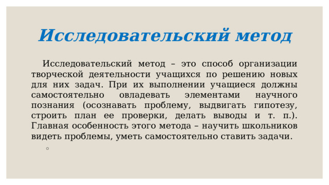 Исследовательский метод Исследовательский метод – это способ организации творческой деятельности учащихся по решению новых для них задач. При их выполнении учащиеся должны самостоятельно овладевать элементами научного познания (осознавать проблему, выдвигать гипотезу, строить план ее проверки, делать выводы и т. п.). Главная особенность этого метода – научить школьников видеть проблемы, уметь самостоятельно ставить задачи.   