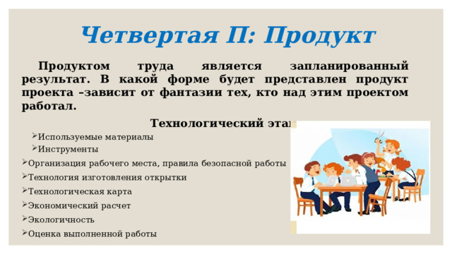 Четвертая П: Продукт   Продуктом труда является запланированный результат. В какой форме будет представлен продукт проекта –зависит от фантазии тех, кто над этим проектом работал. Технологический этап Используемые материалы Инструменты Используемые материалы Инструменты Организация рабочего места, правила безопасной работы Технология изготовления открытки Технологическая карта Экономический расчет Экологичность Оценка выполненной работы  