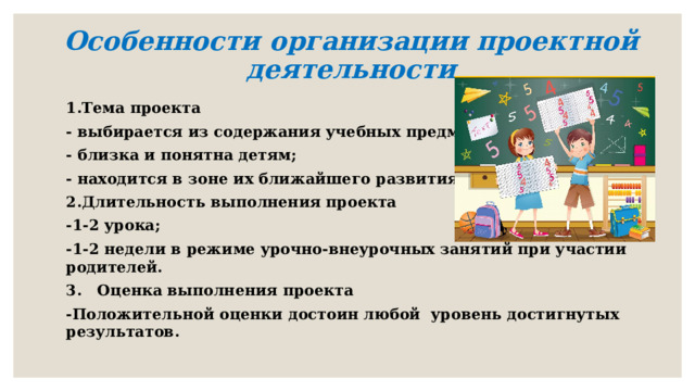 Особенности организации проектной деятельности 1.Тема проекта - выбирается из содержания учебных предметов; - близка и понятна детям; - находится в зоне их ближайшего развития 2.Длительность выполнения проекта -1-2 урока; -1-2 недели в режиме урочно-внеурочных занятий при участии родителей. 3. Оценка выполнения проекта -Положительной оценки достоин любой уровень достигнутых результатов. 