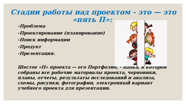 Стадии работы над проектом - это — это «пять П»:   -Проблема -Проектирование (планирование) -Поиск информации -Продукт -Презентация.  Шестое «П» проекта — его Портфолио, - папка, в которой собраны все рабочие материалы проекта, черновики, планы, отчеты, результаты исследований и анализа, схемы, рисунки, фотографии, электронный вариант учебного проекта для презентации. 