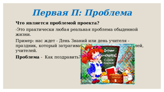 Первая П: Проблема   Что является проблемой проекта? -Это практически любая реальная проблема обыденной жизни. Пример: нас ждет - День Знаний или день учителя - праздник, который затрагивает всех учеников, родителей, учителей. Проблема - Как поздравить? 