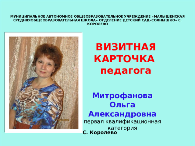 МУНИЦИПАЛЬНОЕ АВТОНОМНОЕ ОБЩЕОБРАЗОВАТЕЛЬНОЕ УЧРЕЖДЕНИЕ «МАЛЫШЕНСКАЯ СРЕДНЯЯОБЩЕОБРАЗОВАТЕЛЬНАЯ ШКОЛА» ОТДЕЛЕНИЕ ДЕТСКИЙ САД»СОЛНЫШКО» С. КОРОЛЕВО ВИЗИТНАЯ КАРТОЧКА педагога Митрофанова Ольга Александровна первая квалификационная категория С. Королево 