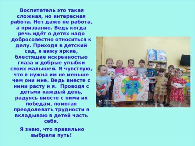  Воспитатель это такая сложная, но интересная работа. Нет даже не работа, а призвание. Ведь когда речь идёт о детях надо добросовестно относиться к делу. Приходя в детский сад, я вижу яркие, блестящие искренностью глаза и добрые улыбки своих малышей. Я чувствую, что я нужна им не меньше чем они мне. Ведь вместе с ними расту и я. Проводя с детьми каждый день, радуясь вместе с ними их победам, помогая преодолевать трудности я вкладываю в детей часть себя.  Я знаю, что правильно выбрала путь! 