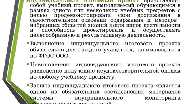 Индивидуальный итоговый проект представляет собой учебный проект, выполняемый обучающимся в рамках одного или нескольких учебных предметов с целью продемонстрировать свои достижения в самостоятельном освоении содержания и методов избранных областей знаний и/или видов деятельности и способность проектировать и осуществлять целесообразную и результативную деятельность. Выполнение индивидуального итогового проекта обязательно для каждого учащегося, занимающегося по ФГОС ООО. Невыполнение индивидуального итогового проекта равноценно получению неудовлетворительной оценки по любому учебному предмету. Защита индивидуального итогового проекта является одной из обязательных составляющих материалов системы внутришкольного мониторинга образовательных достижений. 