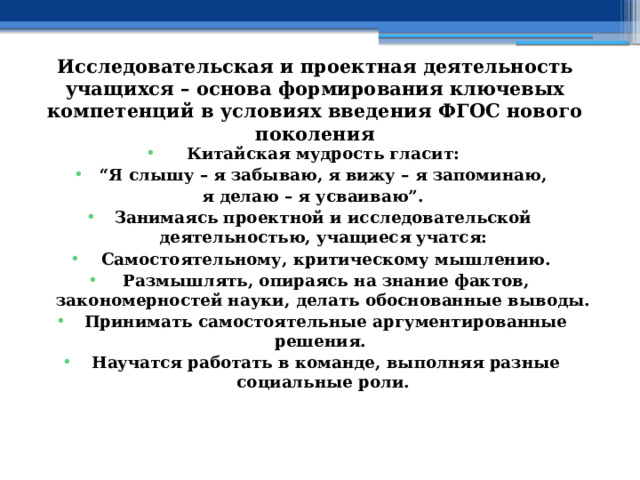 Исследовательская и проектная деятельность учащихся – основа формирования ключевых компетенций в условиях введения ФГОС нового поколения Китайская мудрость гласит: “ Я слышу – я забываю,  я вижу – я запоминаю, я делаю – я усваиваю”. Занимаясь проектной и исследовательской деятельностью, учащиеся учатся:   Самостоятельному, критическому мышлению.   Размышлять, опираясь на знание фактов, закономерностей науки, делать обоснованные выводы.   Принимать самостоятельные аргументированные решения.   Научатся работать в команде, выполняя разные социальные роли. 