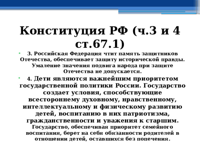 Конституция РФ (ч.3 и 4 ст.67.1) 3. Российская Федерация чтит память защитников Отечества, обеспечивает защиту исторической правды. Умаление значения подвига народа при защите Отечества не допускается. 4. Дети являются важнейшим приоритетом государственной политики России. Государство создает условия, способствующие всестороннему духовному, нравственному, интеллектуальному и физическому развитию детей, воспитанию в них патриотизма, гражданственности и уважения к старшим. Государство, обеспечивая приоритет семейного воспитания, берет на себя обязанности родителей в отношении детей, оставшихся без попечения. 