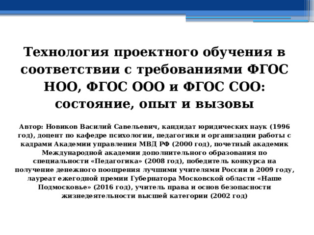  Технология проектного обучения в соответствии с требованиями ФГОС НОО, ФГОС ООО и ФГОС СОО: состояние, опыт и вызовы  Автор: Новиков Василий Савельевич, кандидат юридических наук (1996 год), доцент по кафедре психологии, педагогики и организации работы с кадрами Академии управления МВД РФ (2000 год), почетный академик Международной академии дополнительного образования по специальности «Педагогика» (2008 год), победитель конкурса на получение денежного поощрения лучшими учителями России в 2009 году, лауреат ежегодной премии Губернатора Московской области «Наше Подмосковье» (2016 год), учитель права и основ безопасности жизнедеятельности высшей категории (2002 год) 