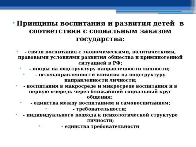 Принципы воспитания и развития детей в соответствии с социальным заказом государства:  - связи воспитания с экономическими, политическими, правовыми условиями развития общества и криминогенной ситуацией в РФ; - опоры на подструктуру направленности личности; - целенаправленности влияния на подструктуру направленности личности; - воспитания в макросреде и микросреде воспитания и в первую очередь через ближайший социальный круг общения; - единства между воспитанием и самовоспитанием; - требовательности; - индивидуального подхода к психологической структуре личности; - единства требовательности 
