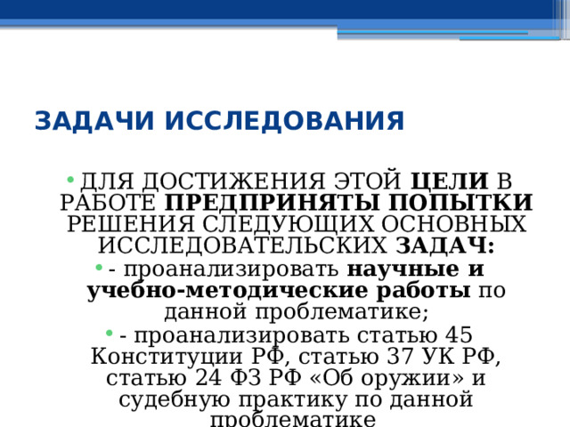  ЗАДАЧИ ИССЛЕДОВАНИЯ ДЛЯ ДОСТИЖЕНИЯ ЭТОЙ ЦЕЛИ В РАБОТЕ ПРЕДПРИНЯТЫ ПОПЫТКИ РЕШЕНИЯ СЛЕДУЮЩИХ ОСНОВНЫХ ИССЛЕДОВАТЕЛЬСКИХ ЗАДАЧ: - проанализировать научные и учебно-методические работы по данной проблематике; - проанализировать статью 45 Конституции РФ, статью 37 УК РФ, статью 24 ФЗ РФ «Об оружии» и судебную практику по данной проблематике 