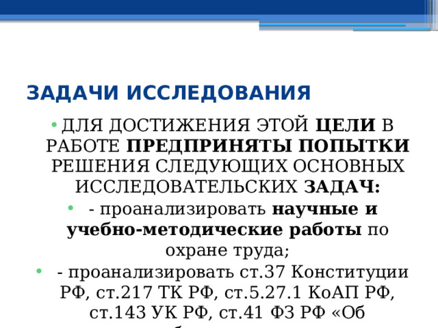  ЗАДАЧИ ИССЛЕДОВАНИЯ ДЛЯ ДОСТИЖЕНИЯ ЭТОЙ ЦЕЛИ В РАБОТЕ ПРЕДПРИНЯТЫ ПОПЫТКИ РЕШЕНИЯ СЛЕДУЮЩИХ ОСНОВНЫХ  ИССЛЕДОВАТЕЛЬСКИХ ЗАДАЧ:  - проанализировать научные и учебно-методические работы по охране труда;  - проанализировать ст.37 Конституции РФ, ст.217 ТК РФ, ст.5.27.1 КоАП РФ, ст.143 УК РФ, ст.41 ФЗ РФ «Об образовании»; 
