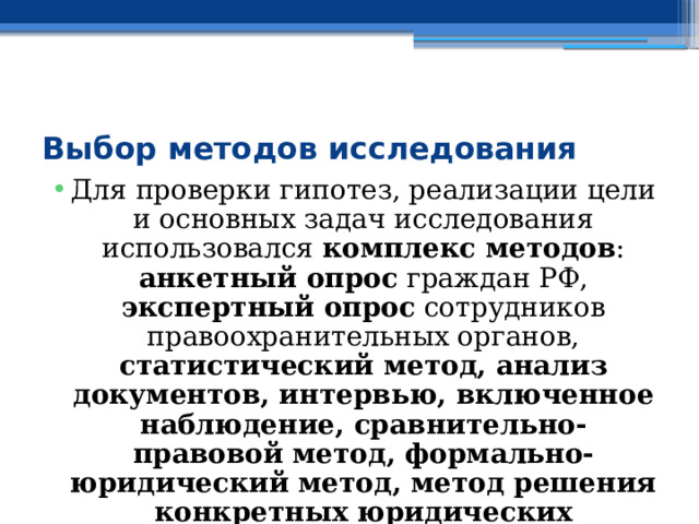  Выбор методов исследования Для проверки гипотез, реализации цели и основных задач исследования использовался комплекс методов : анкетный опрос граждан РФ, экспертный опрос сотрудников правоохранительных органов, статистический метод, анализ документов, интервью, включенное наблюдение, сравнительно-правовой метод, формально-юридический метод, метод решения конкретных юридических конфликтов. 