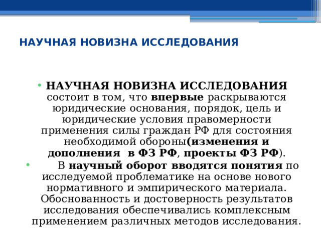  НАУЧНАЯ НОВИЗНА ИССЛЕДОВАНИЯ НАУЧНАЯ НОВИЗНА ИССЛЕДОВАНИЯ состоит в том, что впервые раскрываются юридические основания, порядок, цель и юридические условия правомерности применения силы граждан РФ для состояния необходимой обороны (изменения и дополнения в ФЗ РФ , проекты ФЗ РФ ).  В научный оборот вводятся понятия по исследуемой проблематике на основе нового нормативного и эмпирического материала. Обоснованность и достоверность результатов исследования обеспечивались комплексным применением различных методов исследования. 