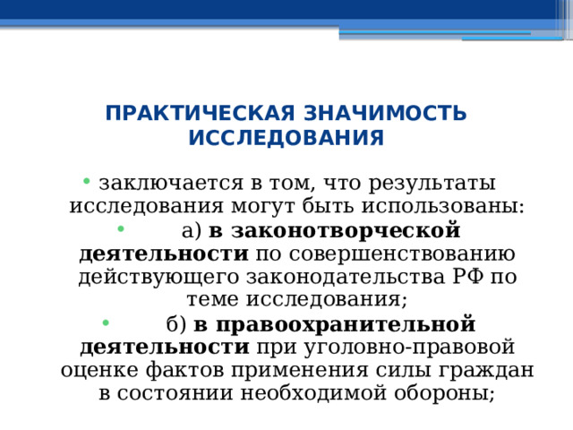  ПРАКТИЧЕСКАЯ ЗНАЧИМОСТЬ ИССЛЕДОВАНИЯ заключается в том, что результаты исследования могут быть использованы:  а) в законотворческой деятельности по совершенствованию действующего законодательства РФ по теме исследования;  б) в правоохранительной деятельности при уголовно-правовой оценке фактов применения силы граждан в состоянии необходимой обороны; 