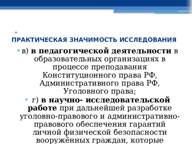  ПРАКТИЧЕСКАЯ ЗНАЧИМОСТЬ ИССЛЕДОВАНИЯ в) в педагогической деятельности в образовательных организациях в процессе преподавания Конституционного права РФ, Административного права РФ, Уголовного права;  г) в научно- исследовательской работе при дальнейшей разработке уголовно-правового и административно-правового обеспечения гарантий личной физической безопасности вооружённых граждан, которые приняли решение реализовать своё субъективное право, общественный долг и моральную обязанность по охране общественного порядка и борьбе с преступностью в РФ; 