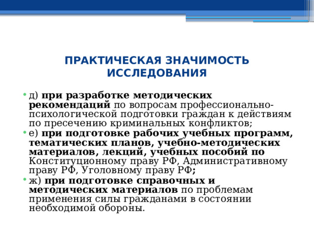  ПРАКТИЧЕСКАЯ ЗНАЧИМОСТЬ ИССЛЕДОВАНИЯ д) при разработке методических рекомендаций по вопросам профессионально-психологической подготовки граждан к действиям по пресечению криминальных конфликтов; е) при подготовке рабочих учебных программ, тематических планов, учебно-методических материалов, лекций, учебных пособий по Конституционному праву РФ, Административному праву РФ, Уголовному праву РФ ; ж) при подготовке справочных и методических материалов по проблемам применения силы гражданами в состоянии необходимой обороны. 