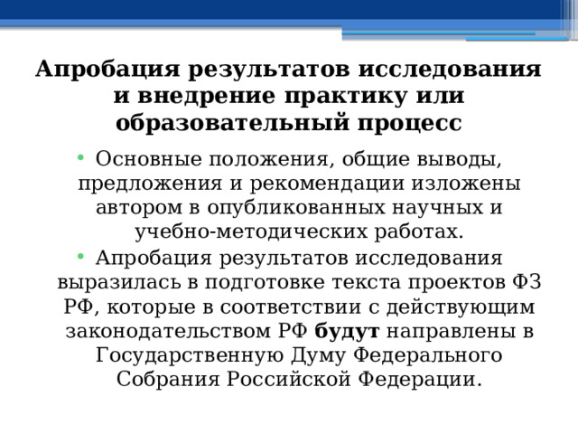 Апробация результатов исследования и внедрение  практику или образовательный процесс Основные положения, общие выводы, предложения и рекомендации изложены автором в опубликованных научных и учебно-методических работах. Апробация результатов исследования выразилась в подготовке текста проектов ФЗ РФ, которые в соответствии с действующим законодательством РФ будут направлены в Государственную Думу Федерального Собрания Российской Федерации. 
