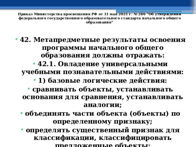   Приказ Министерства просвещения РФ от 31 мая 2021 г. № 286 “Об утверждении федерального государственного образовательного стандарта начального общего образования”   42. Метапредметные результаты освоения программы начального общего образования должны отражать: 42.1. Овладение универсальными учебными познавательными действиями: 1) базовые логические действия: сравнивать объекты, устанавливать основания для сравнения, устанавливать аналогии; объединять части объекта (объекты) по определенному признаку; определять существенный признак для классификации, классифицировать предложенные объекты; 