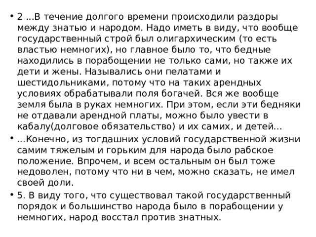 2 ...В течение долгого времени происходили раздоры между знатью и народом. Надо иметь в виду, что вообще государственный строй был олигархическим (то есть властью немногих), но главное было то, что бедные находились в порабощении не только сами, но также их дети и жены. Назывались они пелатами и шестидольниками, потому что на таких арендных условиях обрабатывали поля богачей. Вся же вообще земля была в руках немногих. При этом, если эти бедняки не отдавали арендной платы, можно было увести в кабалу(долговое обязательство) и их самих, и детей… ...Конечно, из тогдашних условий государственной жизни самим тяжелым и горьким для народа было рабское положение. Впрочем, и всем остальным он был тоже недоволен, потому что ни в чем, можно сказать, не имел своей доли. 5. В виду того, что существовал такой государственный порядок и большинство народа было в порабощении у немногих, народ восстал против знатных. 