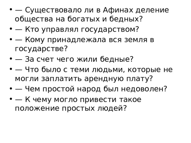 — Существовало ли в Афинах деление общества на богатых и бедных? — Кто управлял государством? — Кому принадлежала вся земля в государстве? — За счет чего жили бедные? — Что было с теми людьми, которые не могли заплатить арендную плату? — Чем простой народ был недоволен? — К чему могло привести такое положение простых людей? 