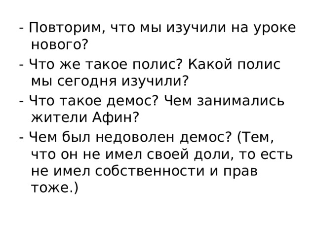 - Повторим, что мы изучили на уроке нового? - Что же такое полис? Какой полис мы сегодня изучили? - Что такое демос? Чем занимались жители Афин? - Чем был недоволен демос? (Тем, что он не имел своей доли, то есть не имел собственности и прав тоже.) 
