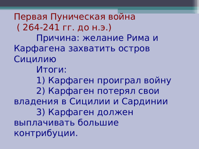Первая Пуническая война  ( 264-241 гг. до н.э.)  Причина: желание Рима и Карфагена захватить остров Сицилию  Итоги:  1) Карфаген проиграл войну  2) Карфаген потерял свои владения в Сицилии и Сардинии  3) Карфаген должен выплачивать большие контрибуции. 